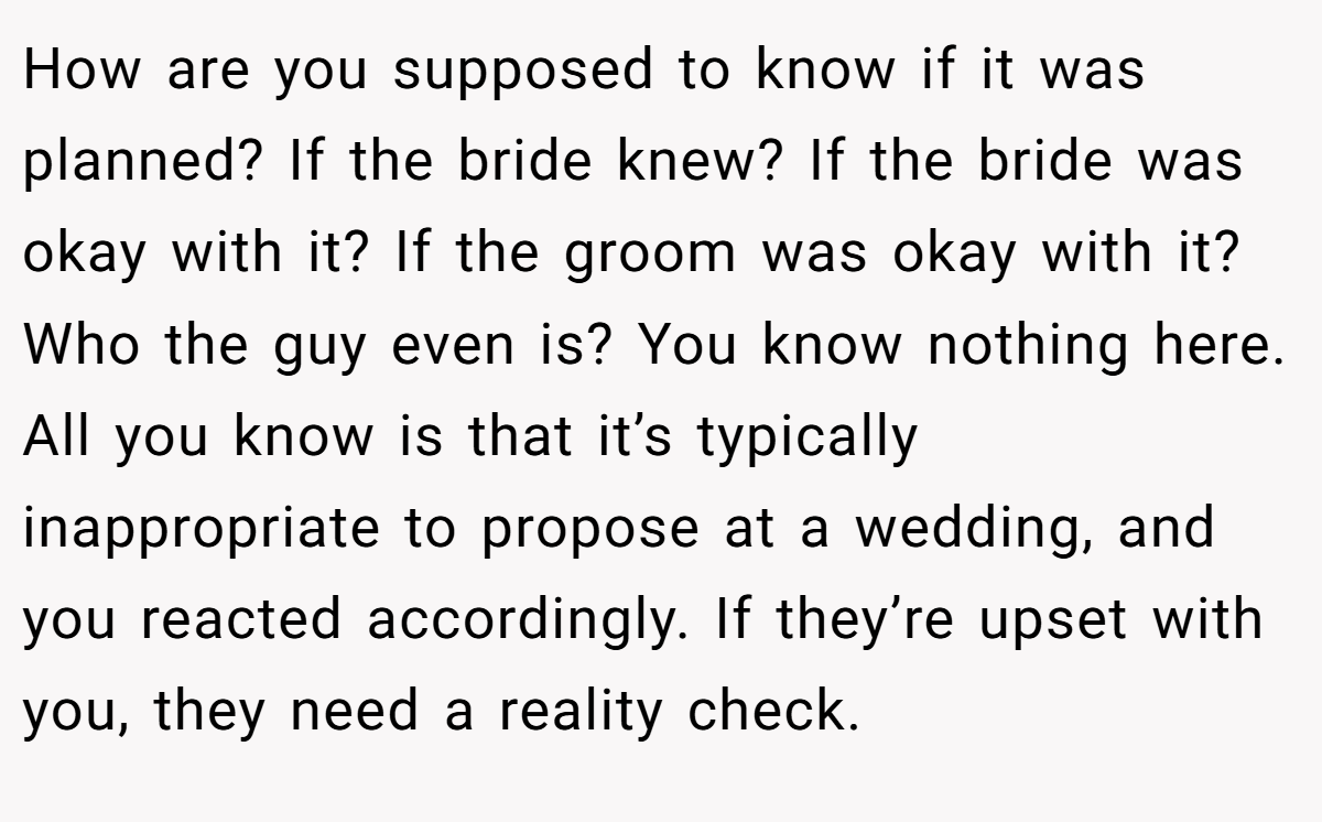 How are you supposed to know if it was planned? If the bride knew? If the bride was okay with it? If the groom was okay with it? Who the guy even is? You know nothing here. All you know is that it’s typically inappropriate to propose at a wedding, and you reacted accordingly. If they’re upset with you, they need a reality check.