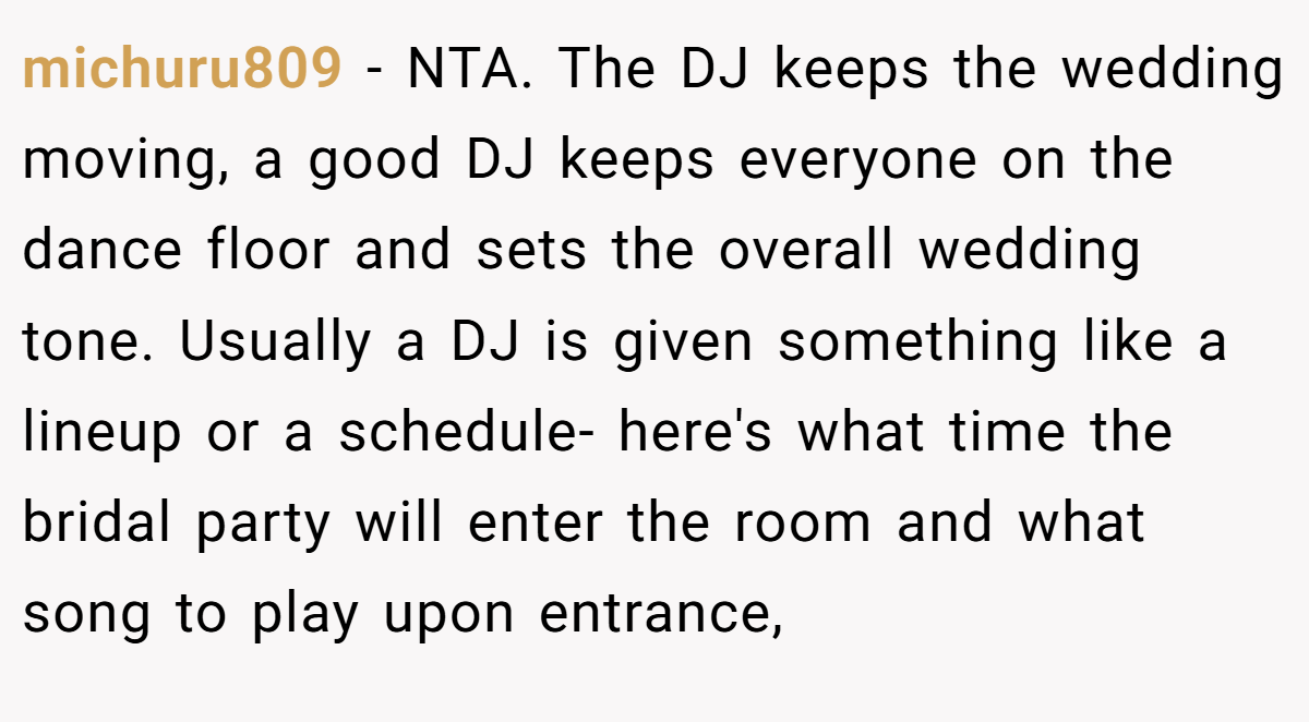 michuru809 - NTA. The DJ keeps the wedding moving, a good DJ keeps everyone on the dance floor and sets the overall wedding tone. Usually a DJ is given something like a lineup or a schedule- here's what time the bridal party will enter the room and what song to play upon entrance,