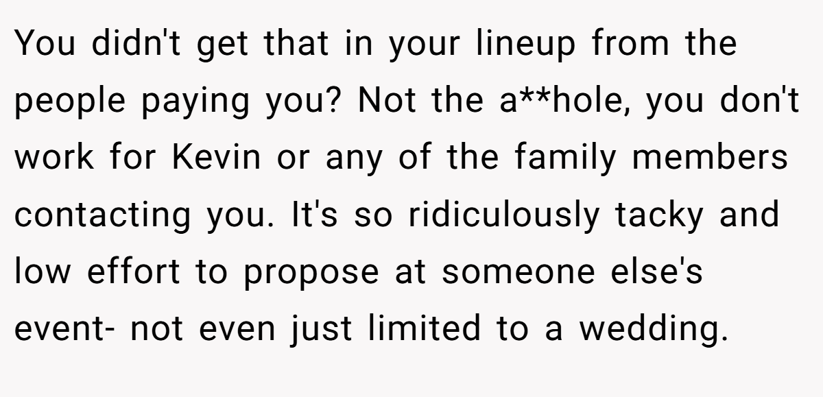 You didn't get that in your lineup from the people paying you? Not the a**hole, you don't work for Kevin or any of the family members contacting you. It's so ridiculously tacky and low effort to propose at someone else's event- not even just limited to a wedding.