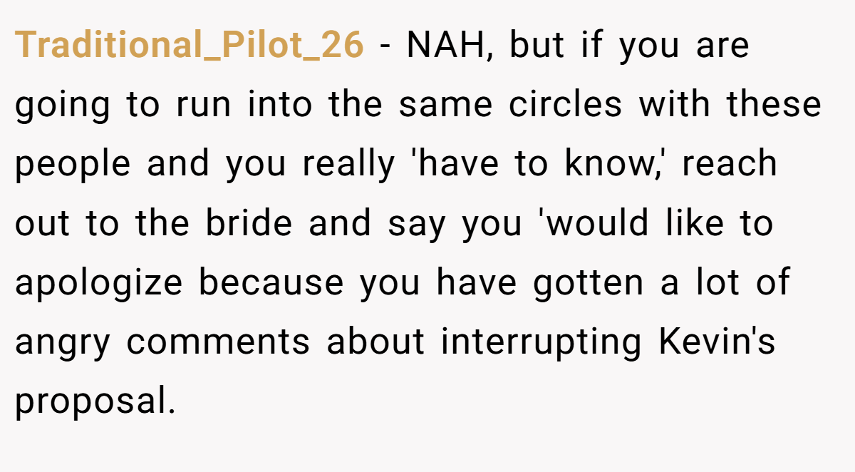 Traditional_Pilot_26 - NAH, but if you are going to run into the same circles with these people and you really 'have to know,' reach out to the bride and say you 'would like to apologize because you have gotten a lot of angry comments about interrupting Kevin's proposal.