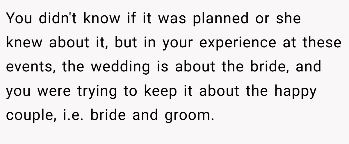You didn't know if it was planned or she knew about it, but in your experience at these events, the wedding is about the bride, and you were trying to keep it about the happy couple, i.e. bride and groom.