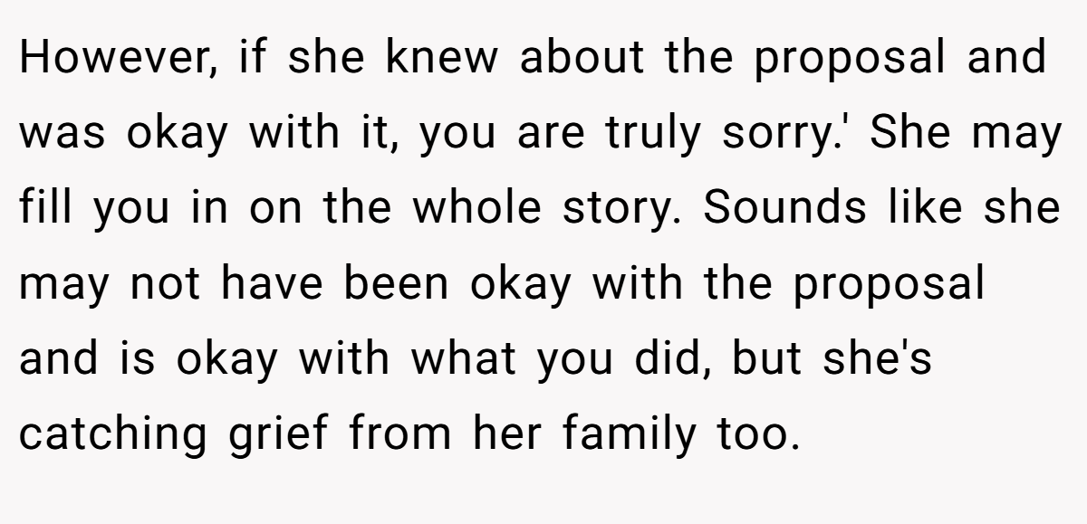 However, if she knew about the proposal and was okay with it, you are truly sorry.' She may fill you in on the whole story. Sounds like she may not have been okay with the proposal and is okay with what you did, but she's catching grief from her family too.