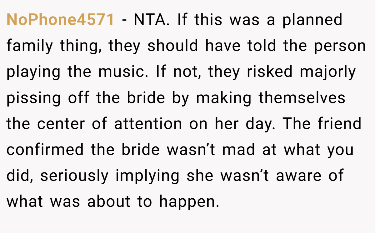 NoPhone4571 - NTA. If this was a planned family thing, they should have told the person playing the music. If not, they risked majorly pissing off the bride by making themselves the center of attention on her day. The friend confirmed the bride wasn’t mad at what you did, seriously implying she wasn’t aware of what was about to happen.