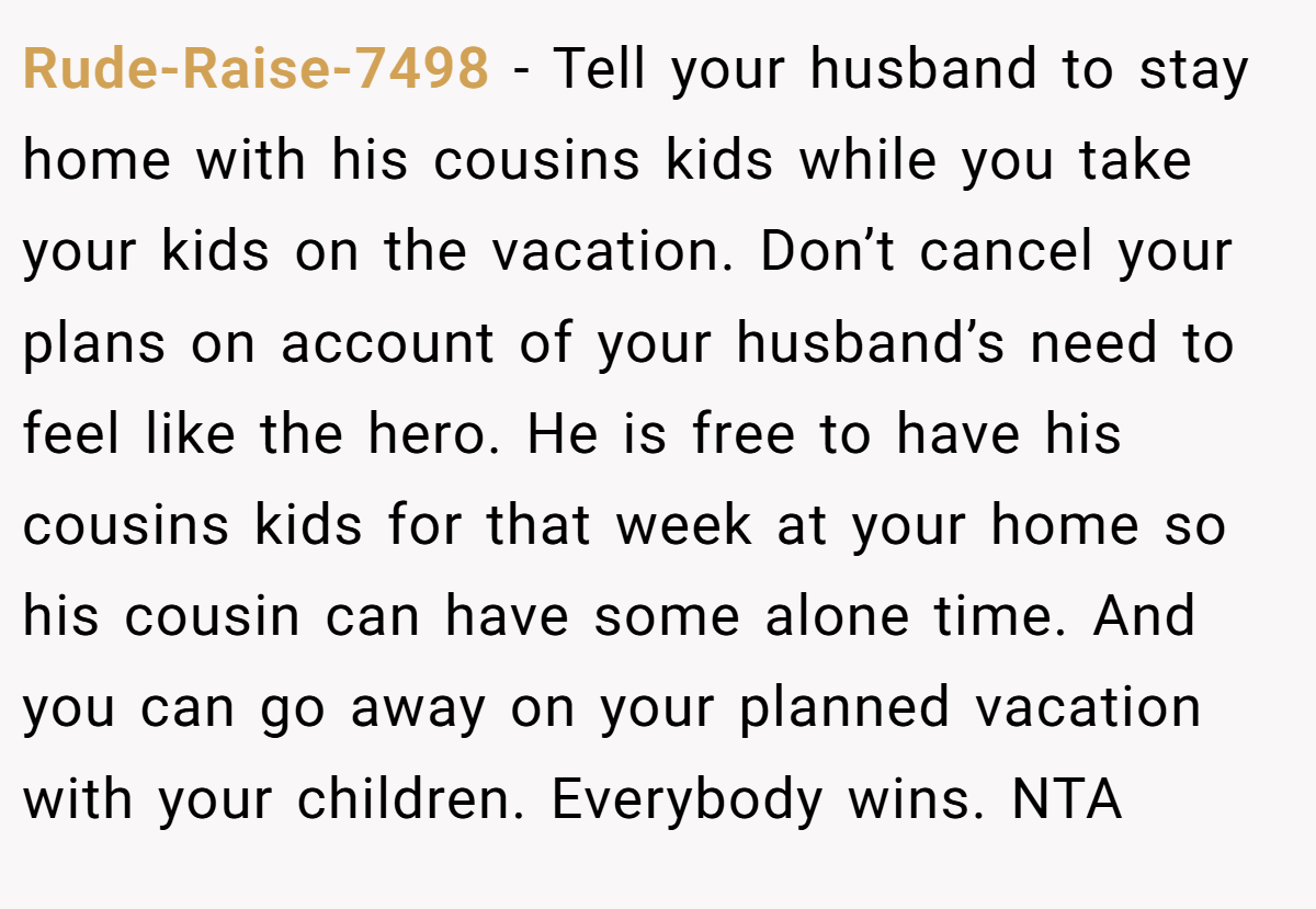 Rude-Raise-7498 − Tell your husband to stay home with his cousins kids while you take your kids on the vacation. Don’t cancel your plans on account of your husband’s need to feel like the hero. He is free to have his cousins kids for that week at your home so his cousin can have some alone time. And you can go away on your planned vacation with your children. Everybody wins. NTA