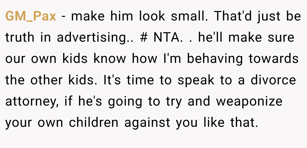 GM_Pax − make him look small. That'd just be truth in advertising.. # NTA. ​. he'll make sure our own kids know how I'm behaving towards the other kids. It's time to speak to a divorce attorney, if he's going to try and weaponize your own children against you like that.