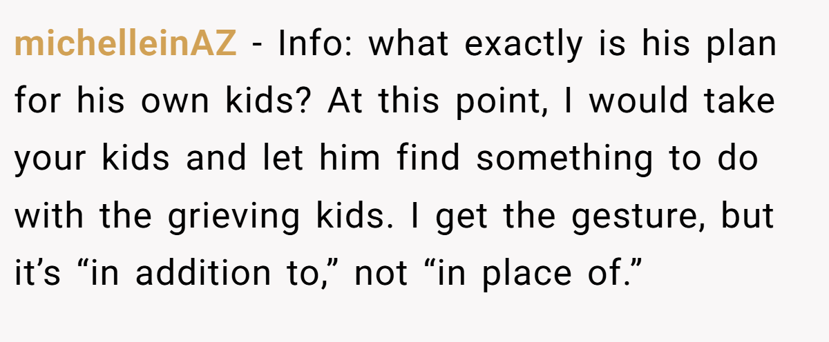 michelleinAZ − Info: what exactly is his plan for his own kids? At this point, I would take your kids and let him find something to do with the grieving kids. I get the gesture, but it’s “in addition to,” not “in place of.”