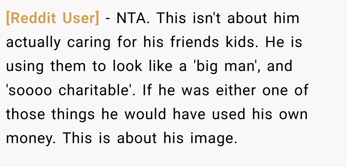 [Reddit User] − NTA. This isn't about him actually caring for his friends kids. He is using them to look like a 'big man', and 'soooo charitable'. If he was either one of those things he would have used his own money. This is about his image.