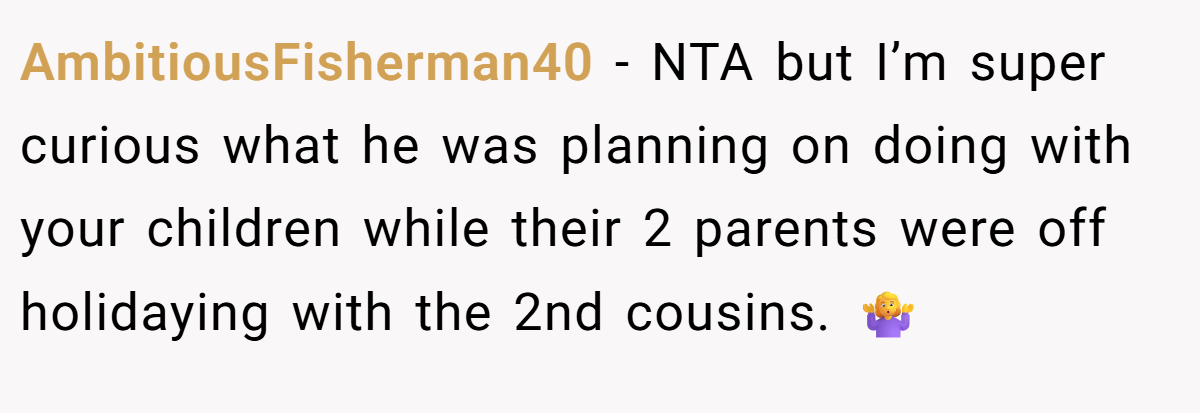 AmbitiousFisherman40 − NTA but I’m super curious what he was planning on doing with your children while their 2 parents were off holidaying with the 2nd cousins. 🤷‍♀️