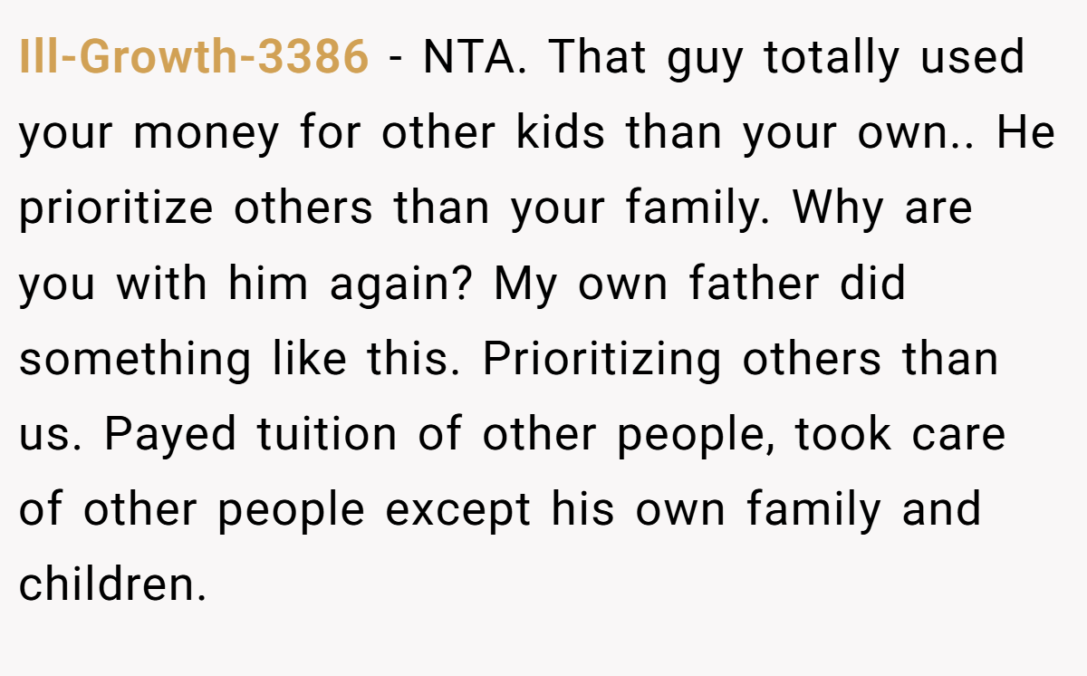 Ill-Growth-3386 − NTA. That guy totally used your money for other kids than your own.. He prioritize others than your family. Why are you with him again? My own father did something like this. Prioritizing others than us. Payed tuition of other people, took care of other people except his own family and children.