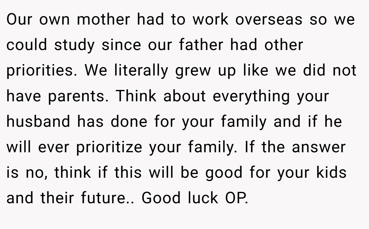 Our own mother had to work overseas so we could study since our father had other priorities. We literally grew up like we did not have parents. Think about everything your husband has done for your family and if he will ever prioritize your family. If the answer is no, think if this will be good for your kids and their future.. Good luck OP.