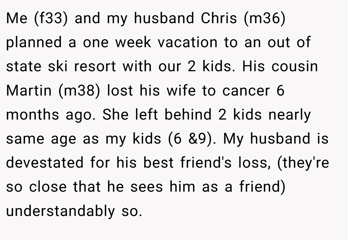 Me (f33) and my husband Chris (m36) planned a one week vacation to an out of state ski resort with our 2 kids. His cousin Martin (m38) lost his wife to cancer 6 months ago. She left behind 2 kids nearly same age as my kids (6 &9). My husband is devestated for his best friend's loss, (they're so close that he sees him as a friend) understandably so.