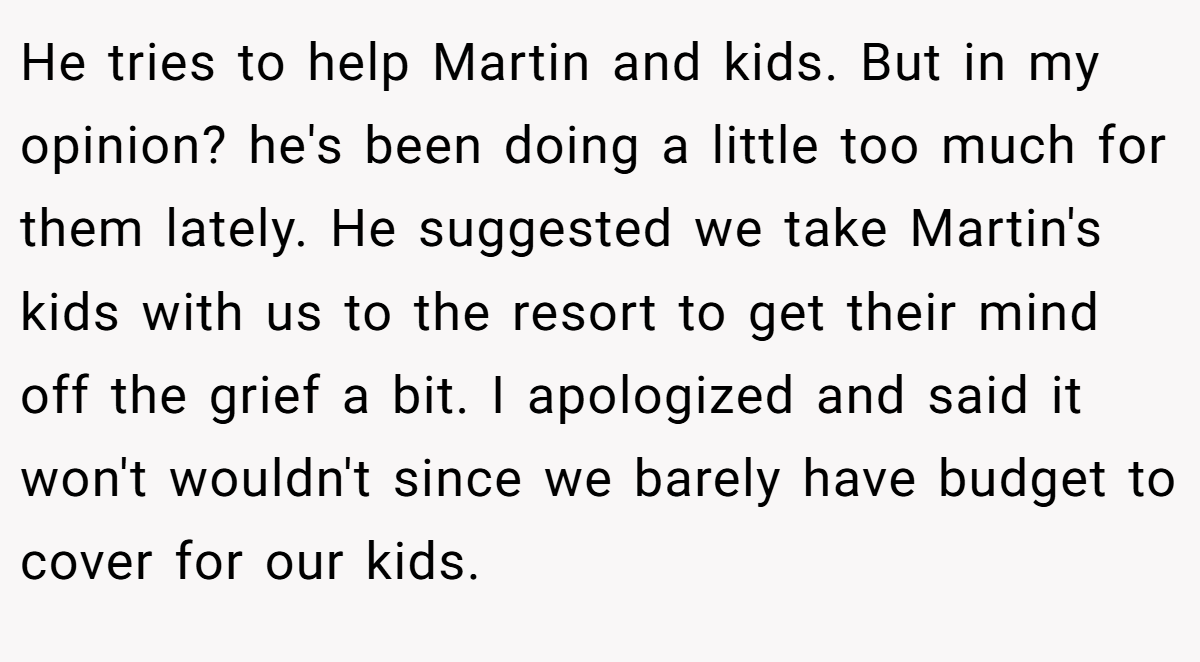 He tries to help Martin and kids. But in my opinion? he's been doing a little too much for them lately. He suggested we take Martin's kids with us to the resort to get their mind off the grief a bit. I apologized and said it won't wouldn't since we barely have budget to cover for our kids.