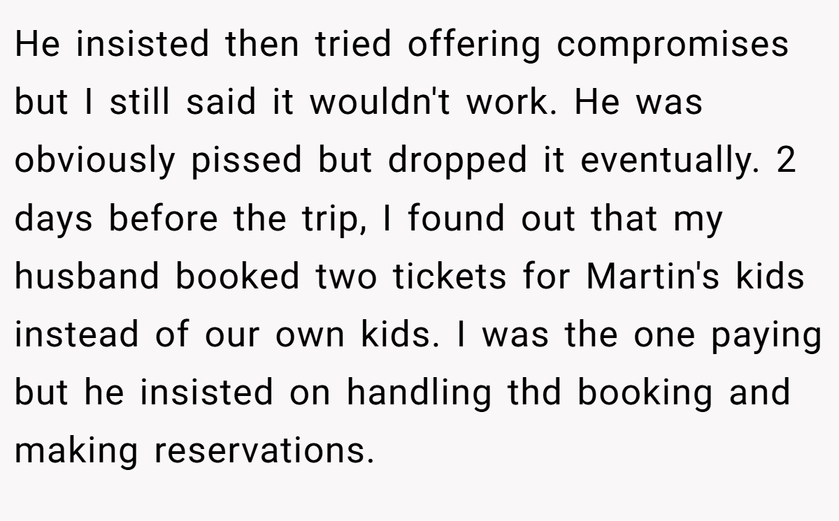He insisted then tried offering compromises but I still said it wouldn't work. He was obviously pissed but dropped it eventually. 2 days before the trip, I found out that my husband booked two tickets for Martin's kids instead of our own kids. I was the one paying but he insisted on handling thd booking and making reservations.