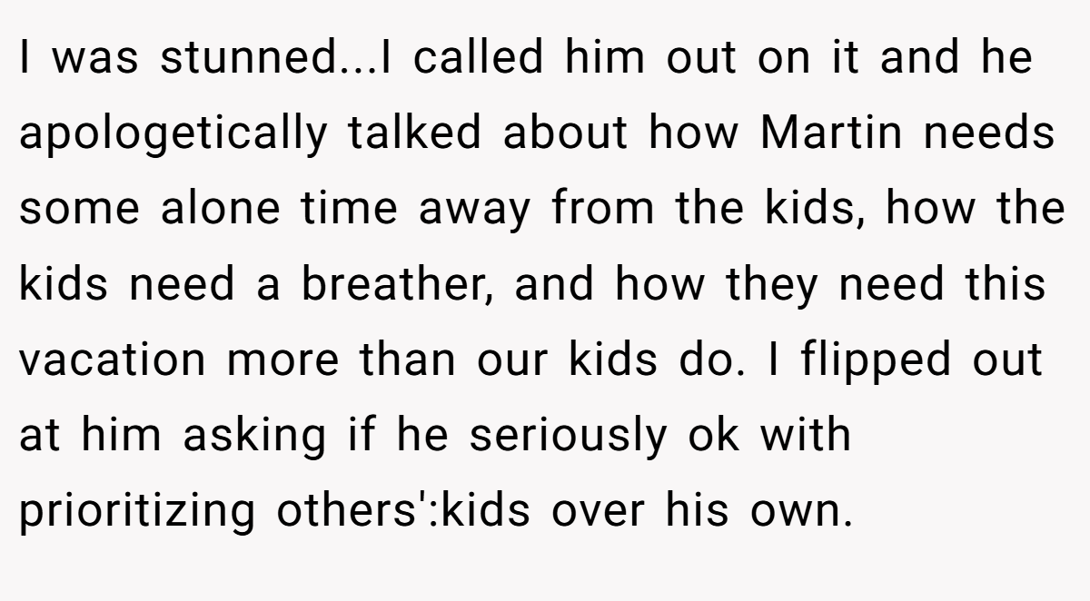 I was stunned...I called him out on it and he apologetically talked about how Martin needs some alone time away from the kids, how the kids need a breather, and how they need this vacation more than our kids do. I flipped out at him asking if he seriously ok with prioritizing others':kids over his own.