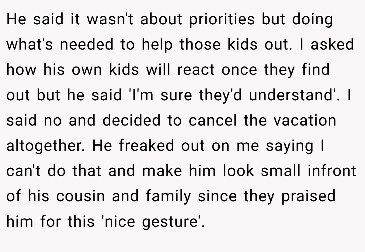 He said it wasn't about priorities but doing what's needed to help those kids out. I asked how his own kids will react once they find out but he said 'I'm sure they'd understand'. I said no and decided to cancel the vacation altogether. He freaked out on me saying I can't do that and make him look small infront of his cousin and family since they praised him for this 'nice gesture'.