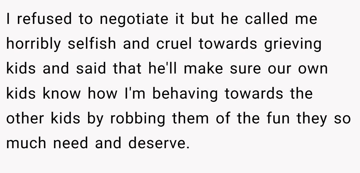 I refused to negotiate it but he called me horribly selfish and cruel towards grieving kids and said that he'll make sure our own kids know how I'm behaving towards the other kids by robbing them of the fun they so much need and deserve.