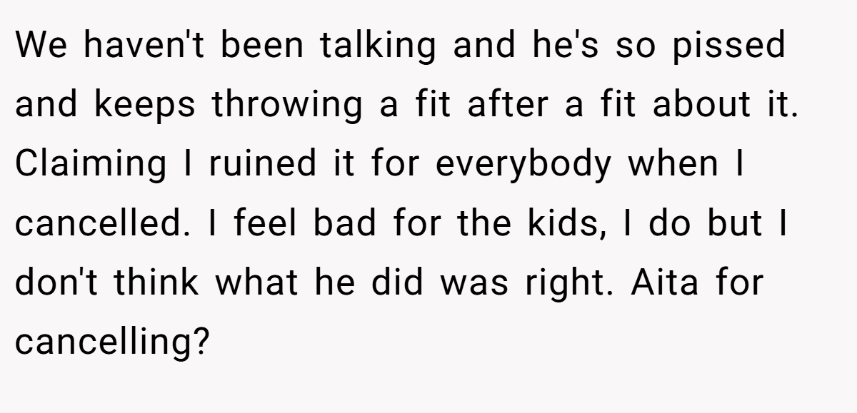 We haven't been talking and he's so pissed and keeps throwing a fit after a fit about it. Claiming I ruined it for everybody when I cancelled. I feel bad for the kids, I do but I don't think what he did was right. Aita for cancelling?