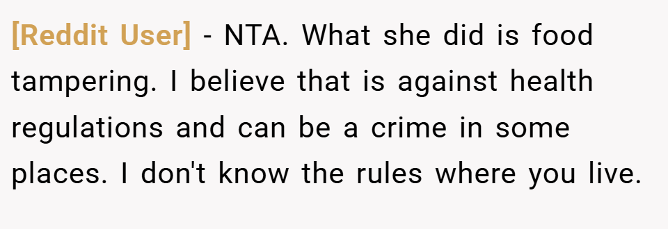 [Reddit User] − NTA. What she did is food tampering. I believe that is against health regulations and can be a crime in some places. I don't know the rules where you live.