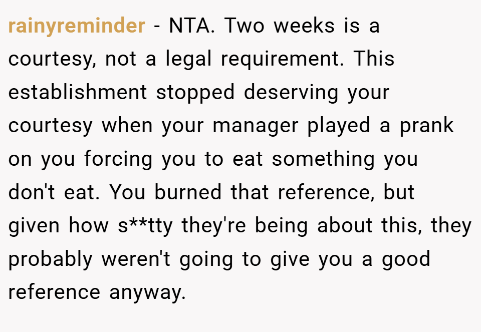 rainyreminder − NTA. Two weeks is a courtesy, not a legal requirement. This establishment stopped deserving your courtesy when your manager played a prank on you forcing you to eat something you don't eat. You burned that reference, but given how s**tty they're being about this, they probably weren't going to give you a good reference anyway.