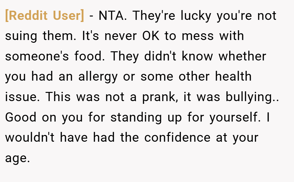 [Reddit User] − NTA. They're lucky you're not suing them. It's never OK to mess with someone's food. They didn't know whether you had an allergy or some other health issue. This was not a prank, it was bullying.. Good on you for standing up for yourself. I wouldn't have had the confidence at your age.