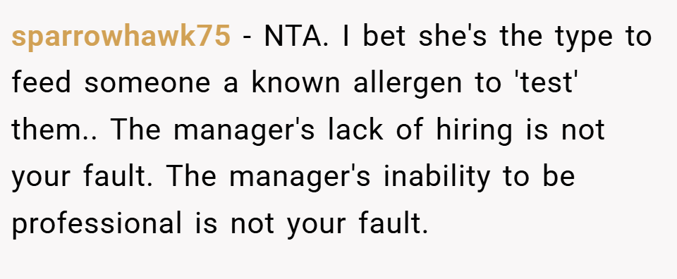 sparrowhawk75 − NTA. I bet she's the type to feed someone a known allergen to 'test' them.. The manager's lack of hiring is not your fault. The manager's inability to be professional is not your fault.