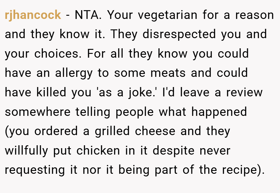 rjhancock − NTA. Your vegetarian for a reason and they know it. They disrespected you and your choices. For all they know you could have an allergy to some meats and could have killed you 'as a joke.' I'd leave a review somewhere telling people what happened (you ordered a grilled cheese and they willfully put chicken in it despite never requesting it nor it being part of the recipe).