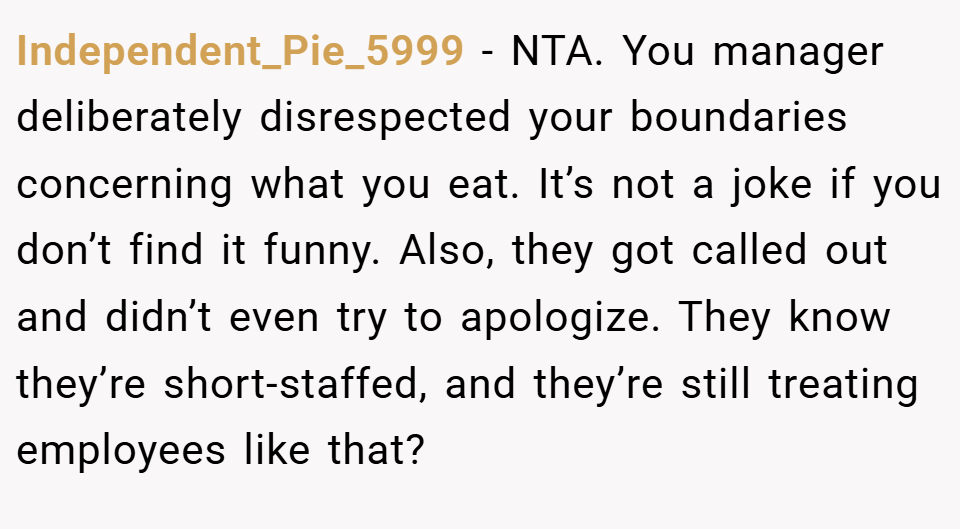 Independent_Pie_5999 − NTA. You manager deliberately disrespected your boundaries concerning what you eat. It’s not a joke if you don’t find it funny. Also, they got called out and didn’t even try to apologize. They know they’re short-staffed, and they’re still treating employees like that?