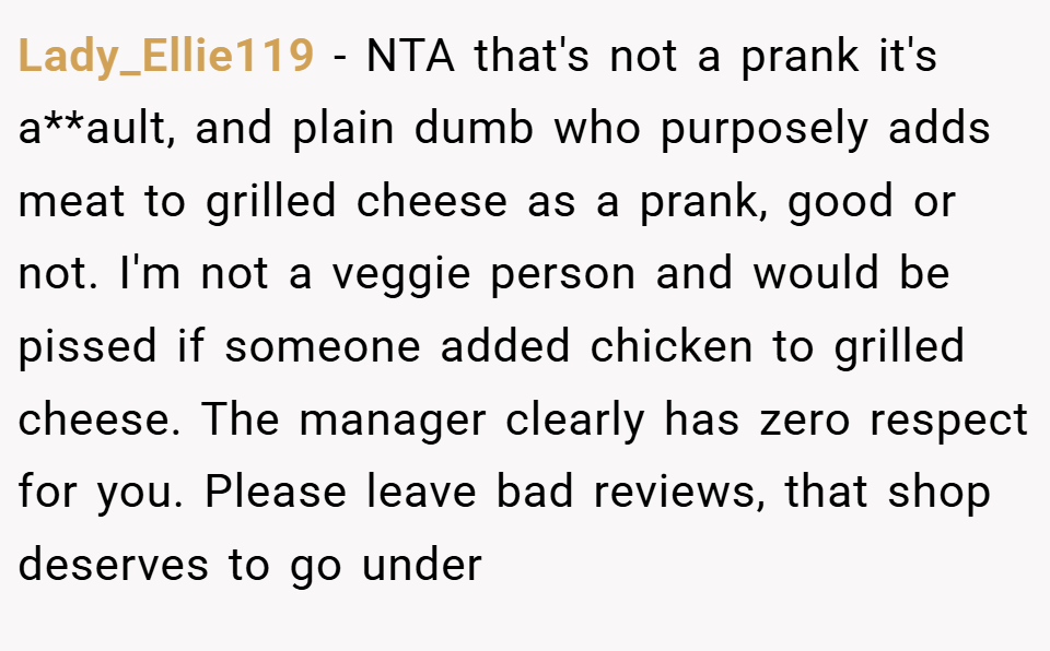Lady_Ellie119 − NTA that's not a prank it's a**ault, and plain dumb who purposely adds meat to grilled cheese as a prank, good or not. I'm not a veggie person and would be pissed if someone added chicken to grilled cheese. The manager clearly has zero respect for you. Please leave bad reviews, that shop deserves to go under