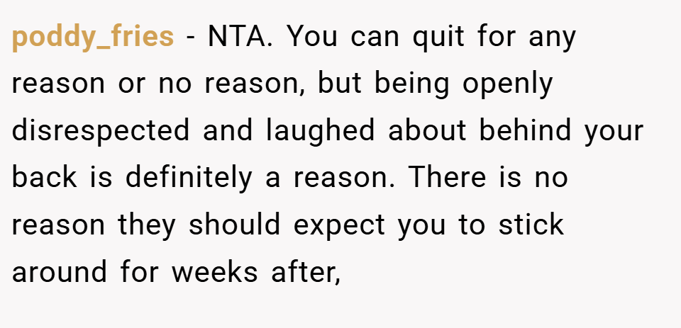 poddy_fries − NTA. You can quit for any reason or no reason, but being openly disrespected and laughed about behind your back is definitely a reason. There is no reason they should expect you to stick around for weeks after,