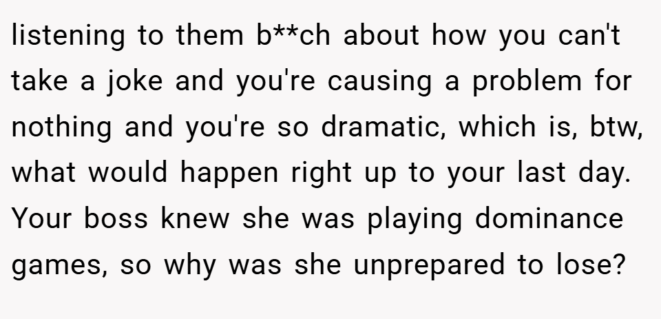 listening to them b**ch about how you can't take a joke and you're causing a problem for nothing and you're so dramatic, which is, btw, what would happen right up to your last day. Your boss knew she was playing dominance games, so why was she unprepared to lose?