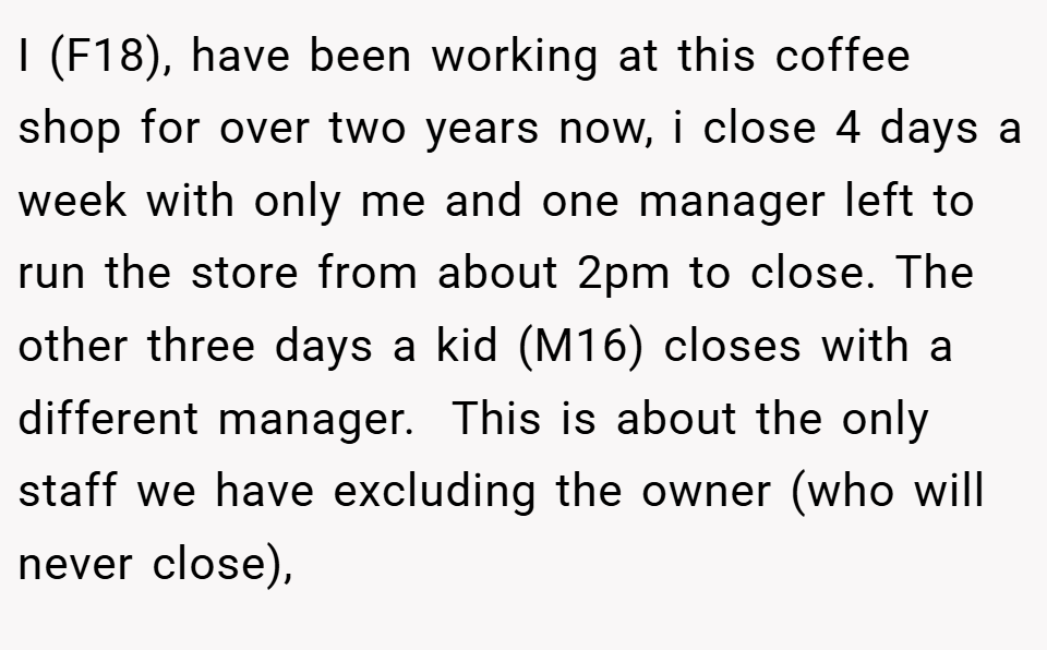 I (F18), have been working at this coffee shop for over two years now, i close 4 days a week with only me and one manager left to run the store from about 2pm to close. The other three days a kid (M16) closes with a different manager.  This is about the only staff we have excluding the owner (who will never close),