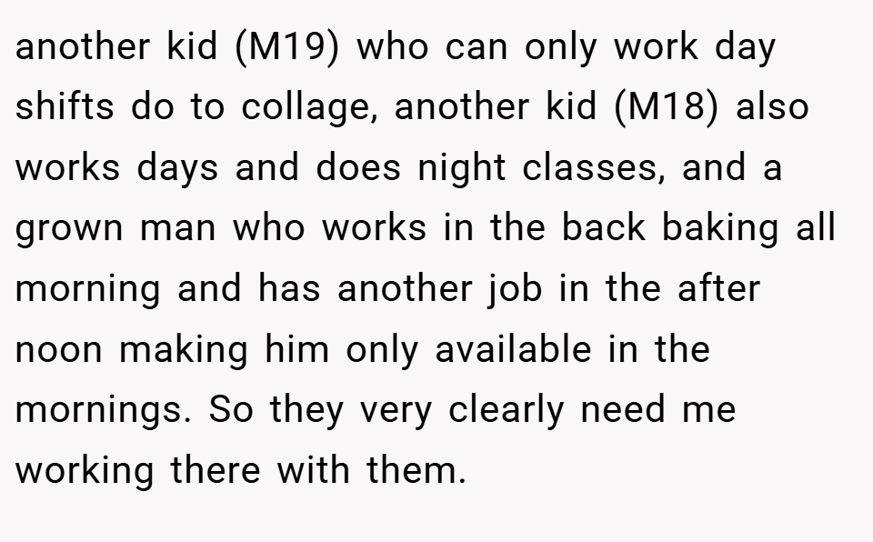 another kid (M19) who can only work day shifts do to collage, another kid (M18) also works days and does night classes, and a grown man who works in the back baking all morning and has another job in the after noon making him only available in the mornings. So they very clearly need me working there with them.