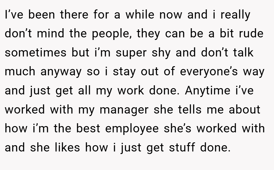 I’ve been there for a while now and i really don’t mind the people, they can be a bit rude sometimes but i’m super shy and don’t talk much anyway so i stay out of everyone’s way and just get all my work done. Anytime i’ve worked with my manager she tells me about how i’m the best employee she’s worked with and she likes how i just get stuff done.