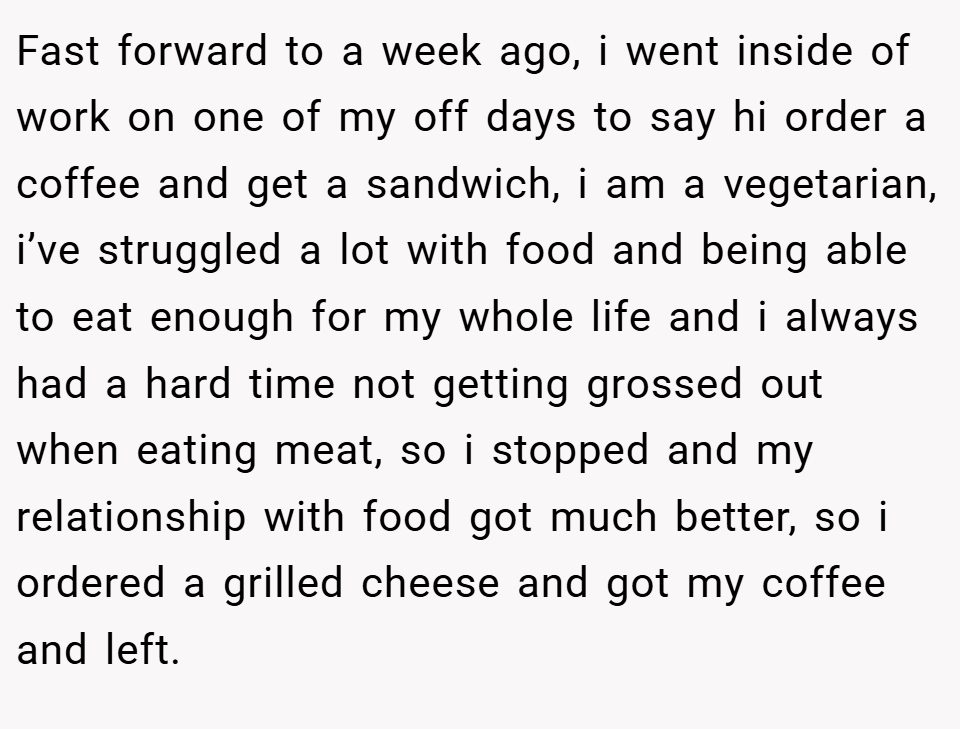 Fast forward to a week ago, i went inside of work on one of my off days to say hi order a coffee and get a sandwich, i am a vegetarian, i’ve struggled a lot with food and being able to eat enough for my whole life and i always had a hard time not getting grossed out when eating meat, so i stopped and my relationship with food got much better, so i ordered a grilled cheese and got my coffee and left.