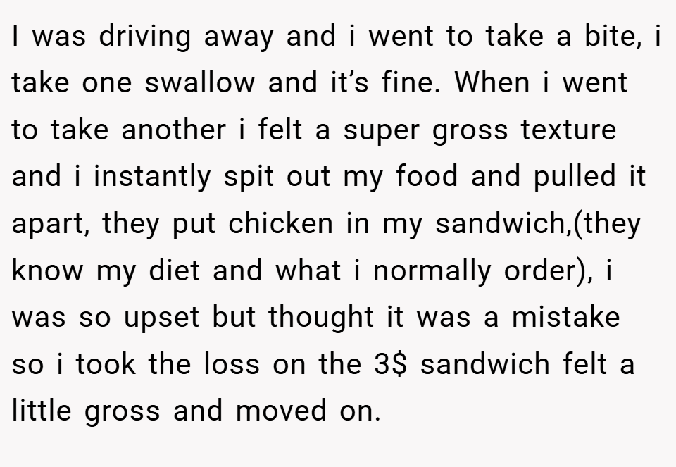 I was driving away and i went to take a bite, i take one swallow and it’s fine. When i went to take another i felt a super gross texture and i instantly spit out my food and pulled it apart, they put chicken in my sandwich,(they know my diet and what i normally order), i was so upset but thought it was a mistake so i took the loss on the 3$ sandwich felt a little gross and moved on.