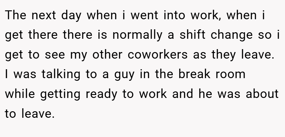 The next day when i went into work, when i get there there is normally a shift change so i get to see my other coworkers as they leave. I was talking to a guy in the break room while getting ready to work and he was about to leave.