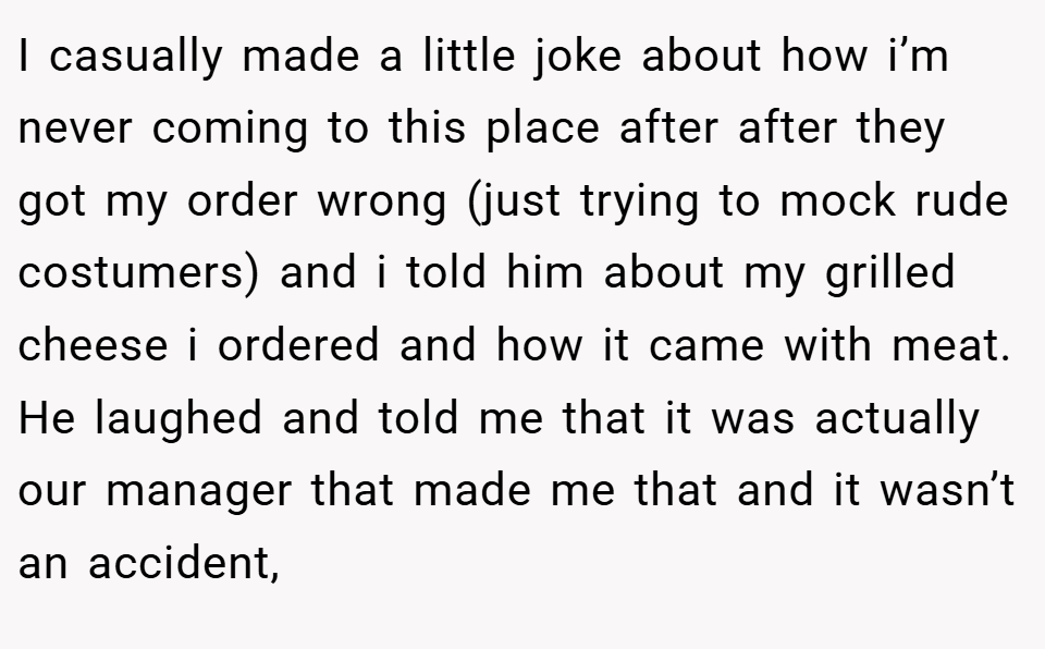 I casually made a little joke about how i’m never coming to this place after after they got my order wrong (just trying to mock rude costumers) and i told him about my grilled cheese i ordered and how it came with meat. He laughed and told me that it was actually our manager that made me that and it wasn’t an accident,