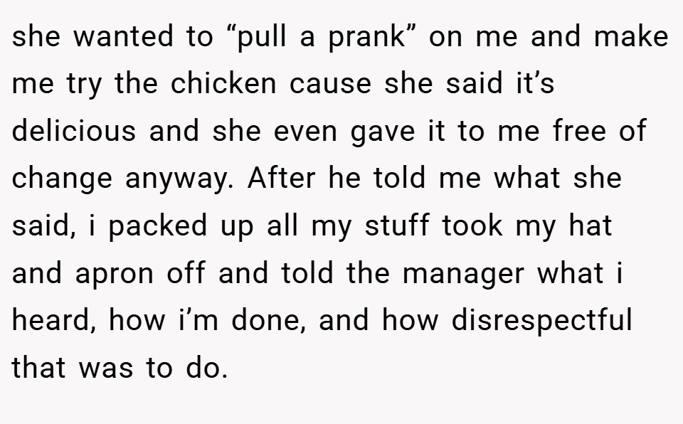 she wanted to “pull a prank” on me and make me try the chicken cause she said it’s delicious and she even gave it to me free of change anyway. After he told me what she said, i packed up all my stuff took my hat and apron off and told the manager what i heard, how i’m done, and how disrespectful that was to do.