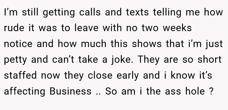 I’m still getting calls and texts telling me how rude it was to leave with no two weeks notice and how much this shows that i’m just petty and can’t take a joke. They are so short staffed now they close early and i know it’s affecting Business .. So am i the ass hole ?