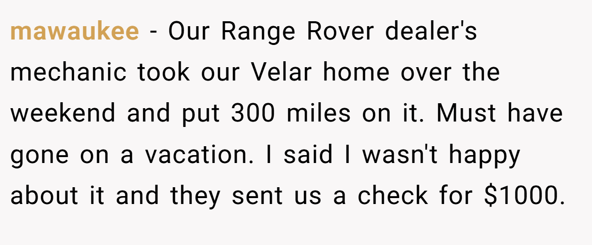mawaukee − Our Range Rover dealer's mechanic took our Velar home over the weekend and put 300 miles on it. Must have gone on a vacation. I said I wasn't happy about it and they sent us a check for $1000.