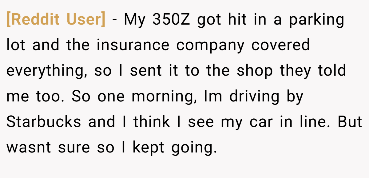 [Reddit User] − My 350Z got hit in a parking lot and the insurance company covered everything, so I sent it to the shop they told me too. So one morning, Im driving by Starbucks and I think I see my car in line. But wasnt sure so I kept going.