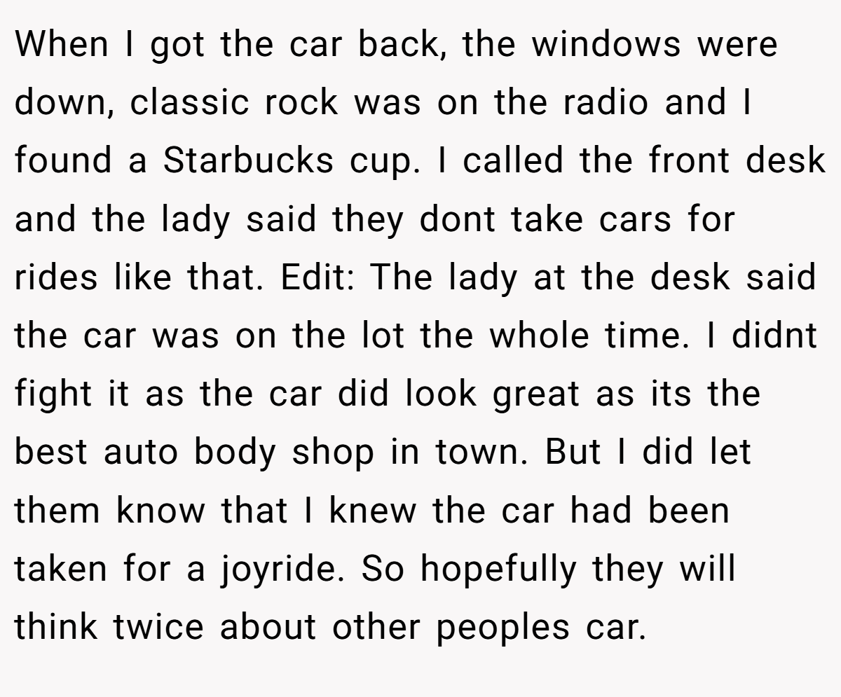 When I got the car back, the windows were down, classic rock was on the radio and I found a Starbucks cup. I called the front desk and the lady said they dont take cars for rides like that. Edit: The lady at the desk said the car was on the lot the whole time. I didnt fight it as the car did look great as its the best auto body shop in town. But I did let them know that I knew the car had been taken for a joyride. So hopefully they will think twice about other peoples car.