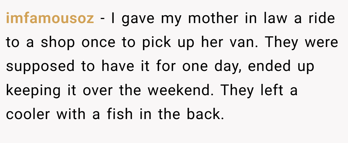 imfamousoz − I gave my mother in law a ride to a shop once to pick up her van. They were supposed to have it for one day, ended up keeping it over the weekend. They left a cooler with a fish in the back.
