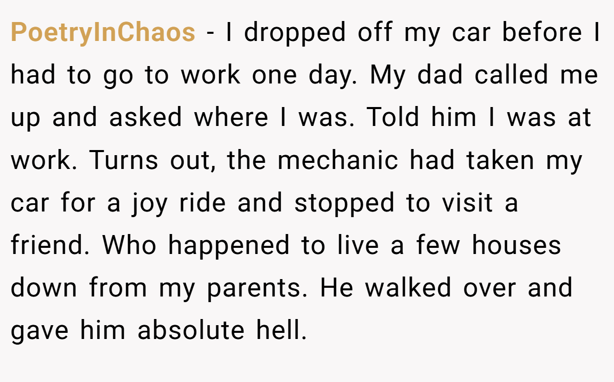 PoetryInChaos − I dropped off my car before I had to go to work one day. My dad called me up and asked where I was. Told him I was at work. Turns out, the mechanic had taken my car for a joy ride and stopped to visit a friend. Who happened to live a few houses down from my parents. He walked over and gave him absolute hell.