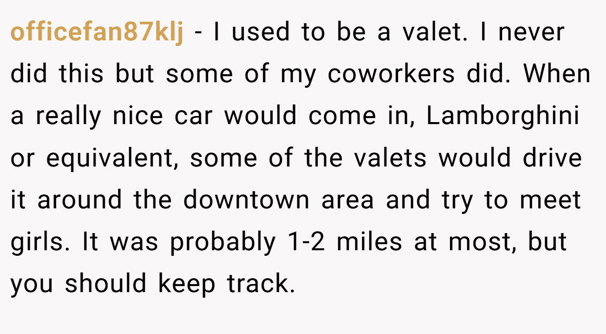 officefan87klj − I used to be a valet. I never did this but some of my coworkers did. When a really nice car would come in, Lamborghini or equivalent, some of the valets would drive it around the downtown area and try to meet girls. It was probably 1-2 miles at most, but you should keep track.