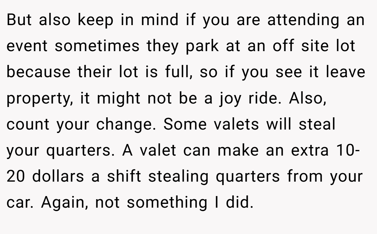 But also keep in mind if you are attending an event sometimes they park at an off site lot because their lot is full, so if you see it leave property, it might not be a joy ride. Also, count your change. Some valets will steal your quarters. A valet can make an extra 10-20 dollars a shift stealing quarters from your car. Again, not something I did.