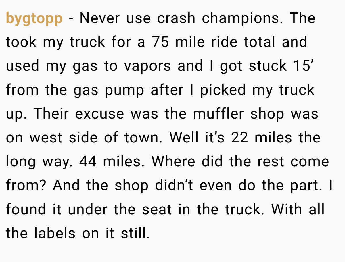 bygtopp − Never use crash champions. The took my truck for a 75 mile ride total and used my gas to vapors and I got stuck 15’ from the gas pump after I picked my truck up. Their excuse was the muffler shop was on west side of town. Well it’s 22 miles the long way. 44 miles. Where did the rest come from? And the shop didn’t even do the part. I found it under the seat in the truck. With all the labels on it still.