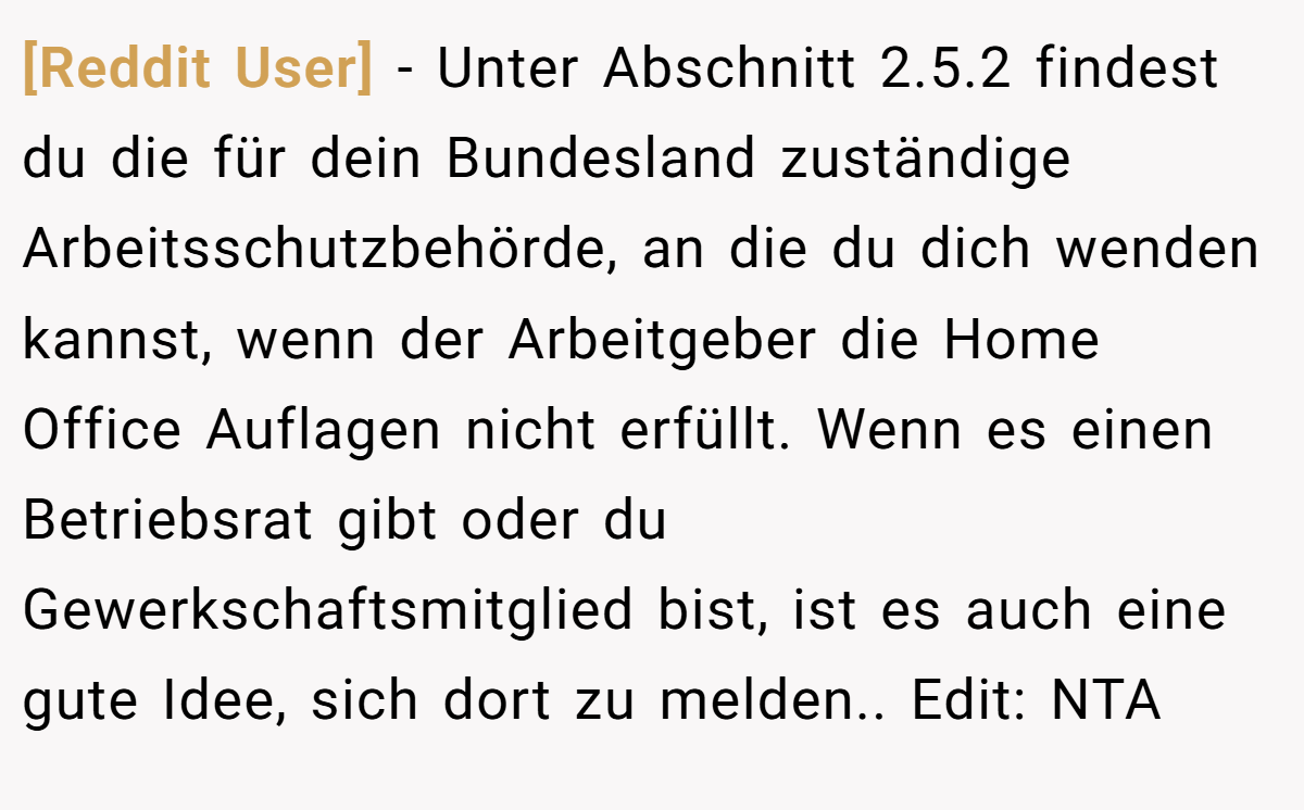 [Reddit User] - Unter Abschnitt 2.5.2 findest du die für dein Bundesland zuständige Arbeitsschutzbehörde, an die du dich wenden kannst, wenn der Arbeitgeber die Home Office Auflagen nicht erfüllt. Wenn es einen Betriebsrat gibt oder du Gewerkschaftsmitglied bist, ist es auch eine gute Idee, sich dort zu melden.. Edit: NTA