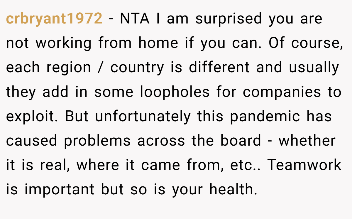 crbryant1972 − NTA I am surprised you are not working from home if you can. Of course, each region / country is different and usually they add in some loopholes for companies to exploit. But unfortunately this pandemic has caused problems across the board - whether it is real, where it came from, etc.. Teamwork is important but so is your health.