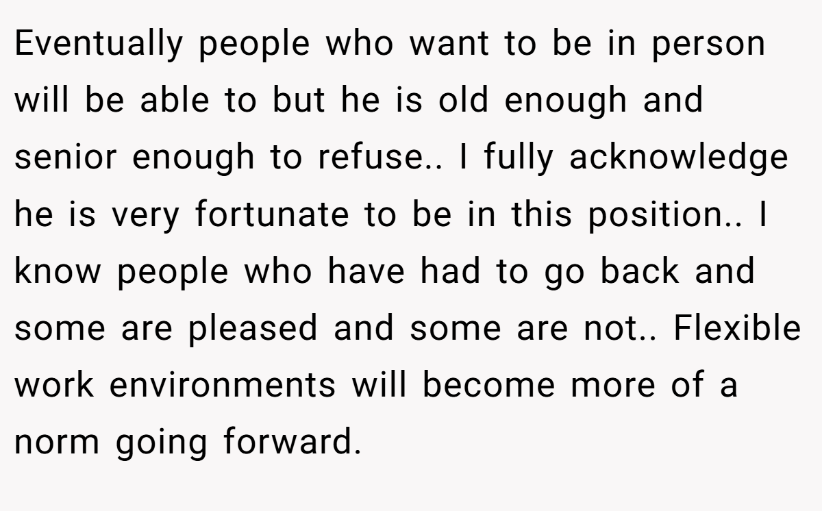 Eventually people who want to be in person will be able to but he is old enough and senior enough to refuse.. I fully acknowledge he is very fortunate to be in this position.. I know people who have had to go back and some are pleased and some are not.. Flexible work environments will become more of a norm going forward.